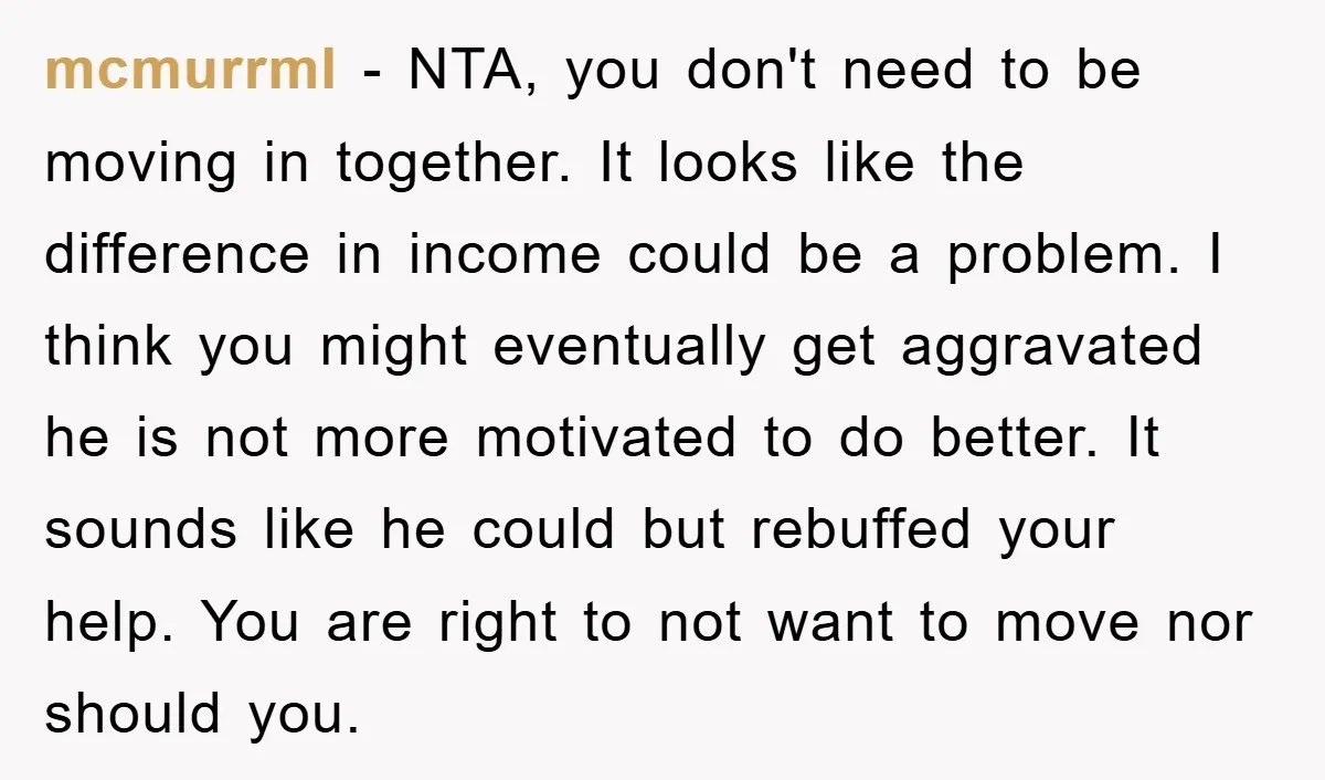 mcmurrml − NTA, you don't need to be moving in together. It looks like the difference in income could be a problem. I think you might eventually get aggravated he...