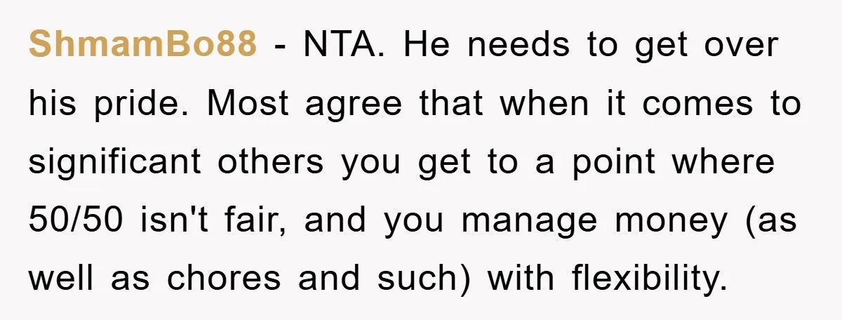 ShmamBo88 − NTA. He needs to get over his pride. Most agree that when it comes to significant others you get to a point where 50/50 isn't fair, and you...