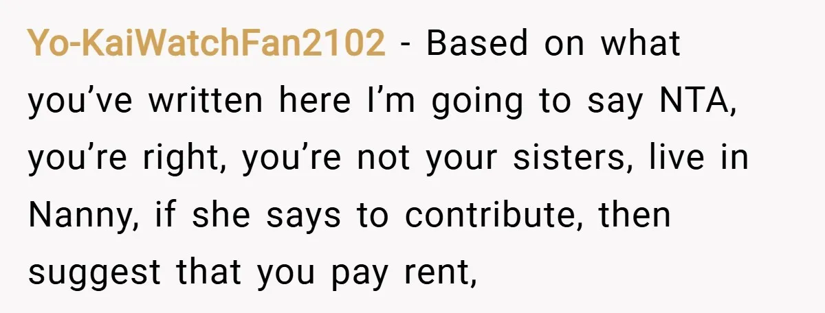 Yo-KaiWatchFan2102 − Based on what you’ve written here I’m going to say NTA, you’re right, you’re not your sisters, live in Nanny, if she says to contribute, then suggest that...