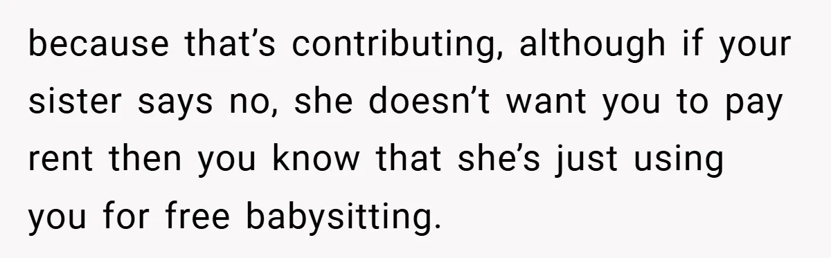 because that’s contributing, although if your sister says no, she doesn’t want you to pay rent then you know that she’s just using you for free babysitting.