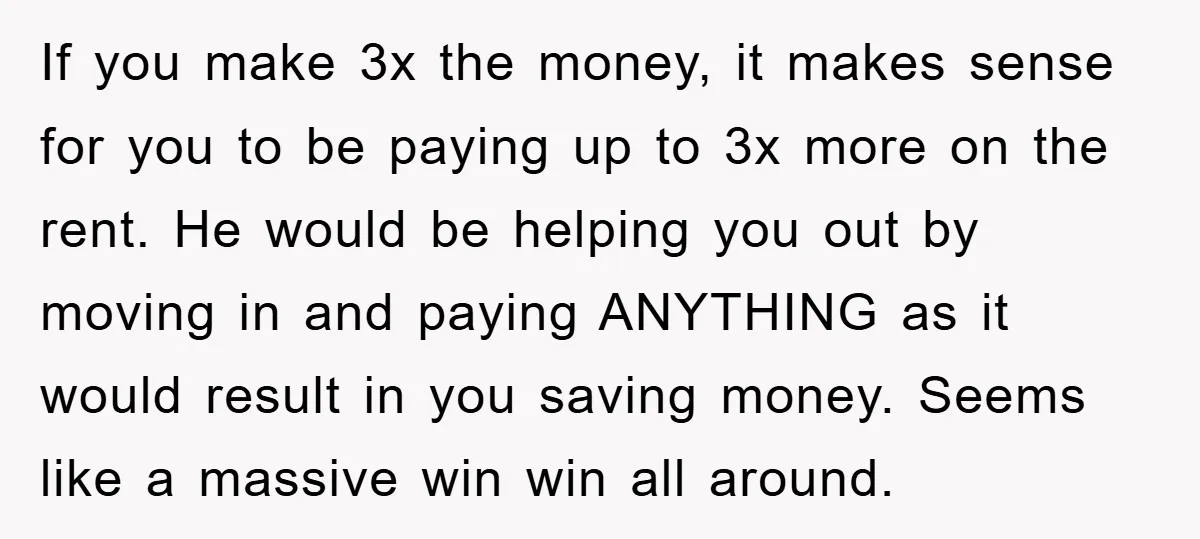 If you make 3x the money, it makes sense for you to be paying up to 3x more on the rent. He would be helping you out by moving in...