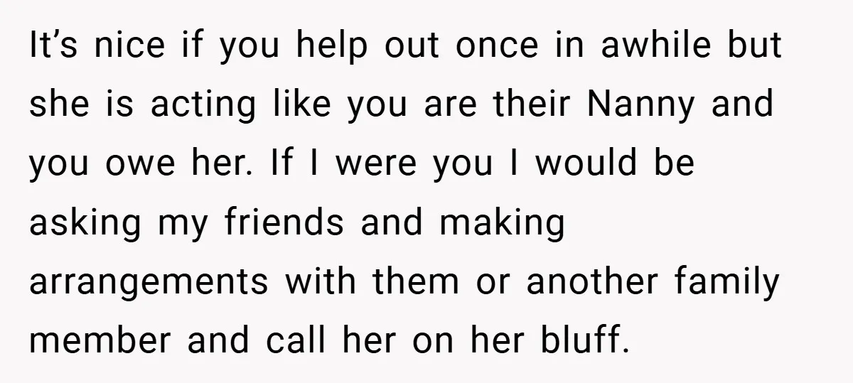 It’s nice if you help out once in awhile but she is acting like you are their Nanny and you owe her. If I were you I would be asking...