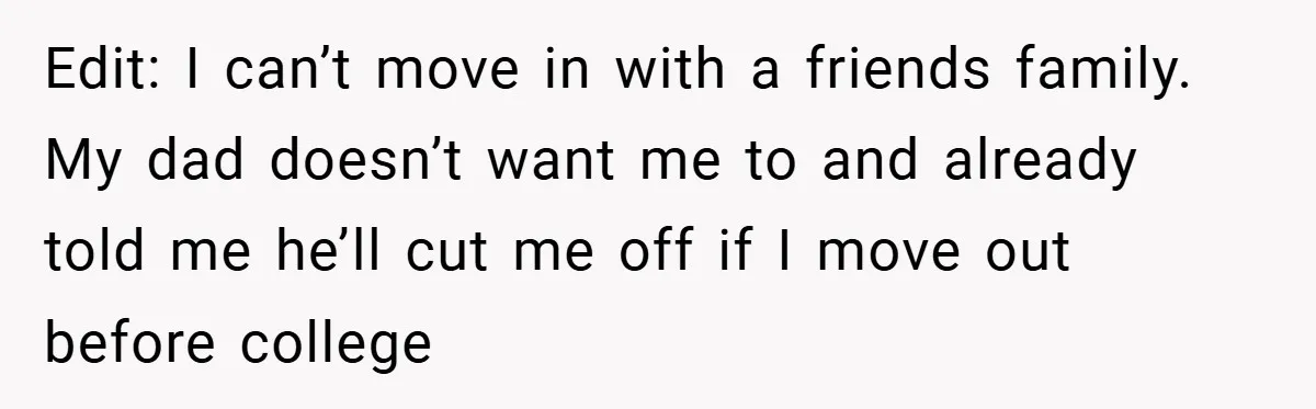 Edit: I can’t move in with a friends family. My dad doesn’t want me to and already told me he’ll cut me off if I move out before college