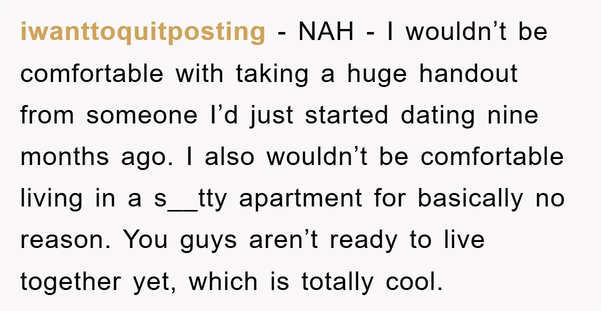 iwanttoquitposting − NAH - I wouldn’t be comfortable with taking a huge handout from someone I’d just started dating nine months ago. I also wouldn’t be comfortable living in a...