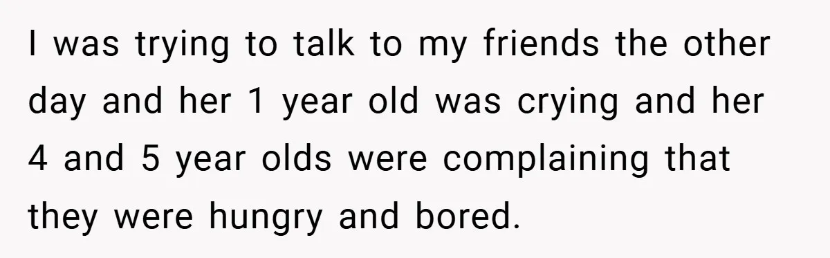 I was trying to talk to my friends the other day and her 1 year old was crying and her 4 and 5 year olds were complaining that they were...