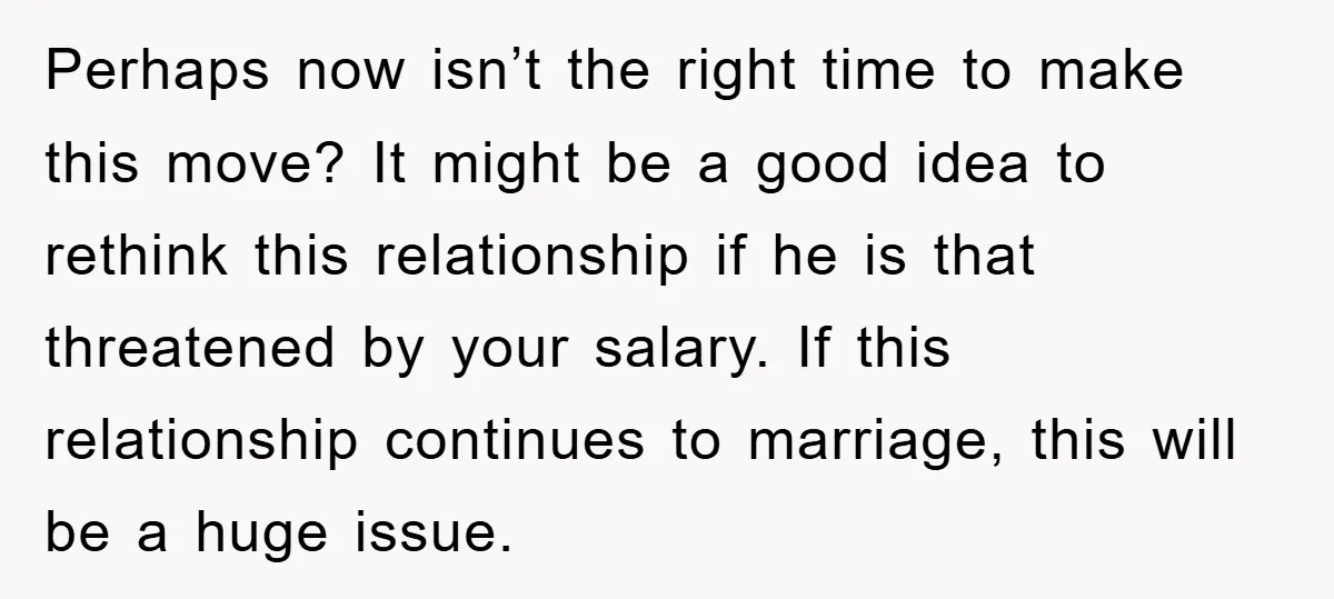 Perhaps now isn’t the right time to make this move? It might be a good idea to rethink this relationship if he is that threatened by your salary. If this...