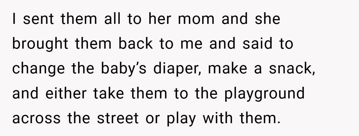 I sent them all to her mom and she brought them back to me and said to change the baby’s diaper, make a snack, and either take them to the...