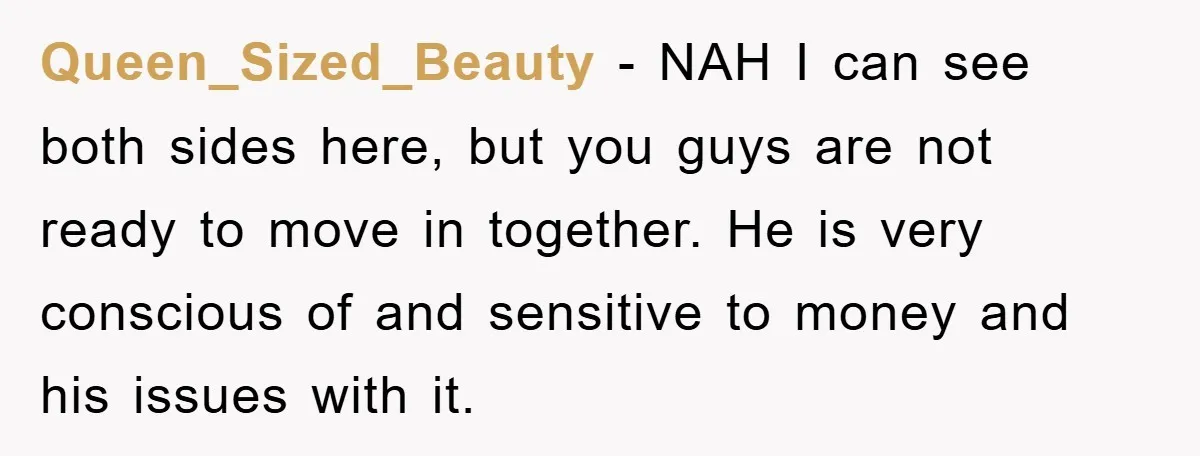 Queen_Sized_Beauty − NAH I can see both sides here, but you guys are not ready to move in together. He is very conscious of and sensitive to money and his...
