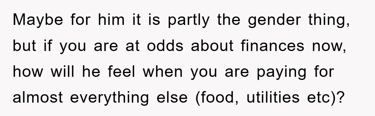 Maybe for him it is partly the gender thing, but if you are at odds about finances now, how will he feel when you are paying for almost everything else...