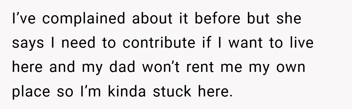 I’ve complained about it before but she says I need to contribute if I want to live here and my dad won’t rent me my own place so I’m kinda...