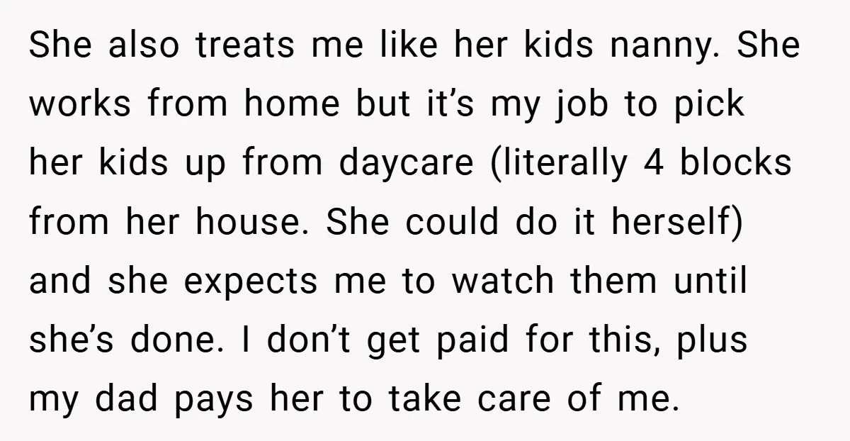 She also treats me like her kids nanny. She works from home but it’s my job to pick her kids up from daycare (literally 4 blocks from her house. She...