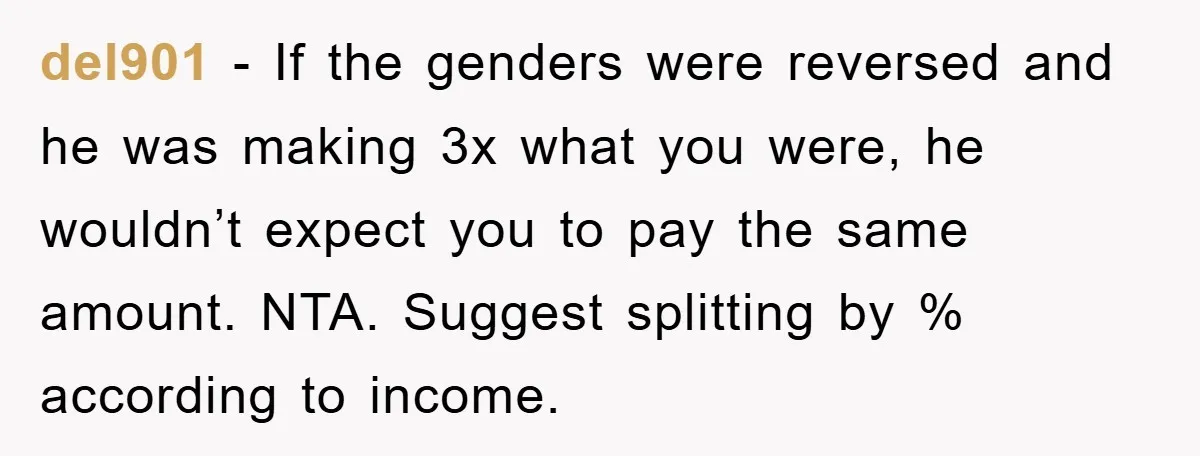 del901 − If the genders were reversed and he was making 3x what you were, he wouldn’t expect you to pay the same amount. NTA. Suggest splitting by % according...