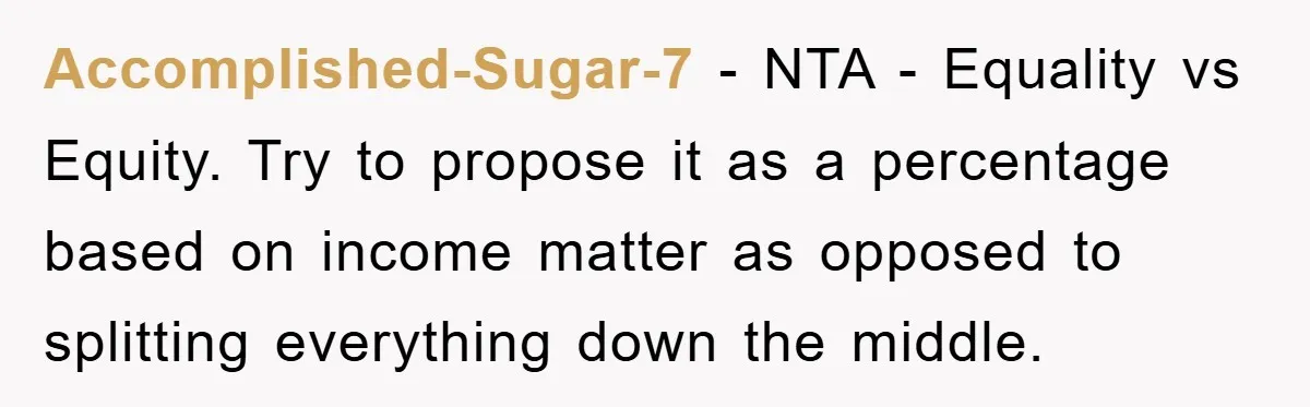 Accomplished-Sugar-7 − NTA - Equality vs Equity. Try to propose it as a percentage based on income matter as opposed to splitting everything down the middle.
