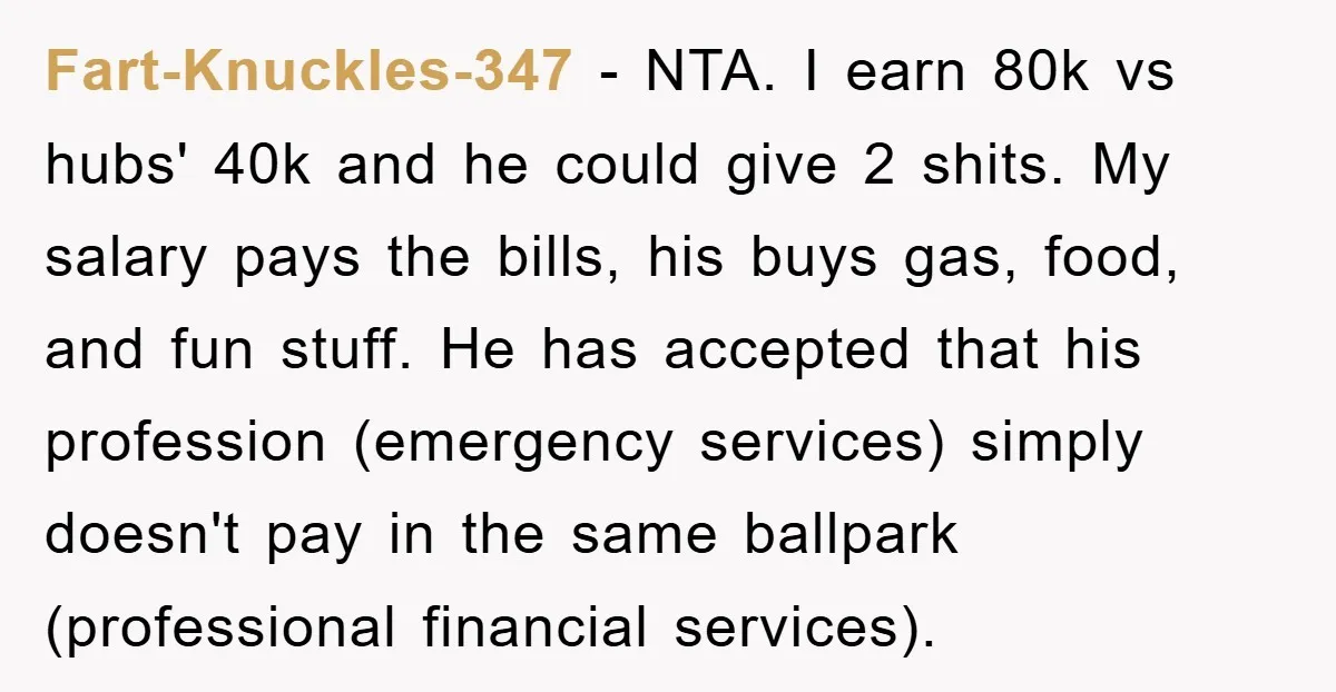 Fart-Knuckles-347 − NTA. I earn 80k vs hubs' 40k and he could give 2 shits. My salary pays the bills, his buys gas, food, and fun stuff. He has accepted...