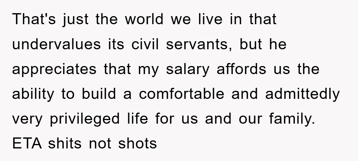 That's just the world we live in that undervalues its civil servants, but he appreciates that my salary affords us the ability to build a comfortable and admittedly very privileged...
