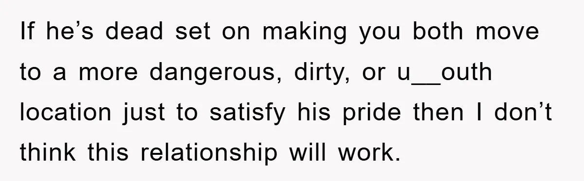 If he’s dead set on making you both move to a more dangerous, dirty, or u__outh location just to satisfy his pride then I don’t think this relationship will work.