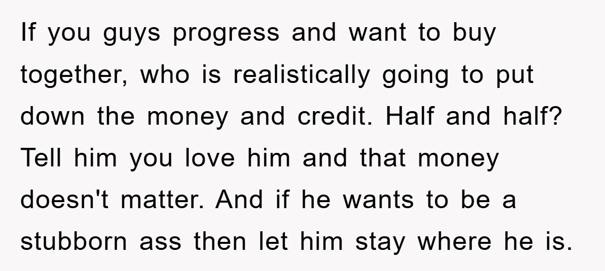 If you guys progress and want to buy together, who is realistically going to put down the money and credit. Half and half? Tell him you love him and that...