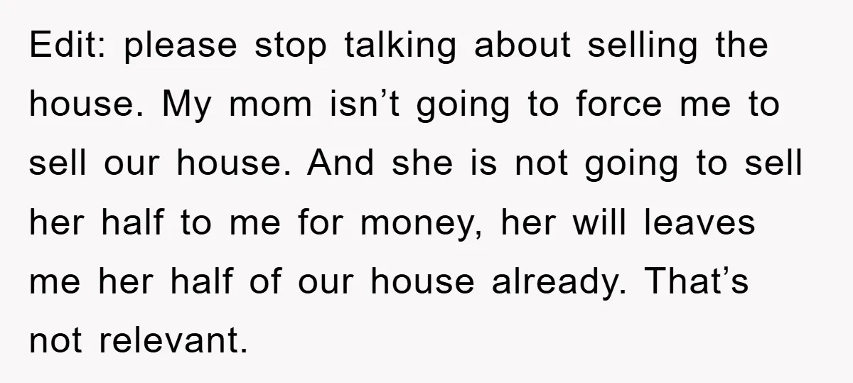 Edit: please stop talking about selling the house. My mom isn’t going to force me to sell our house. And she is not going to sell her half to me...
