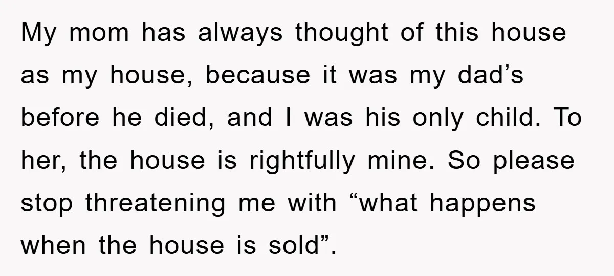 My mom has always thought of this house as my house, because it was my dad’s before he died, and I was his only child. To her, the house is...