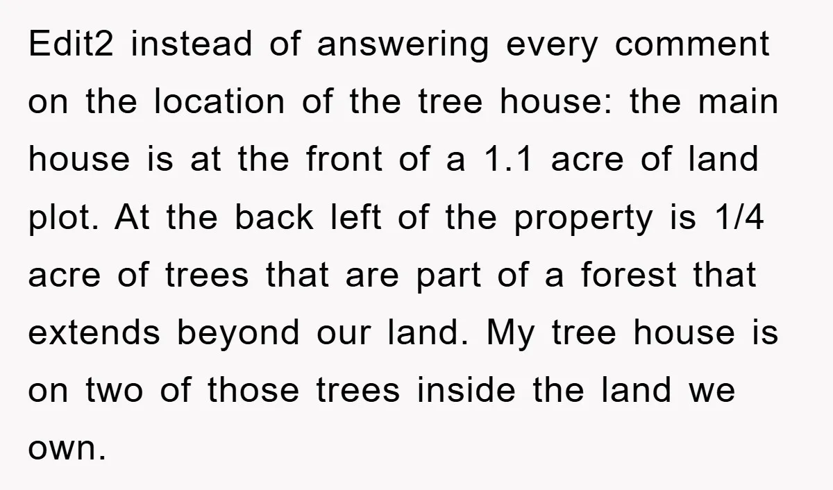 Edit2 instead of answering every comment on the location of the tree house: the main house is at the front of a 1.1 acre of land plot. At the back...