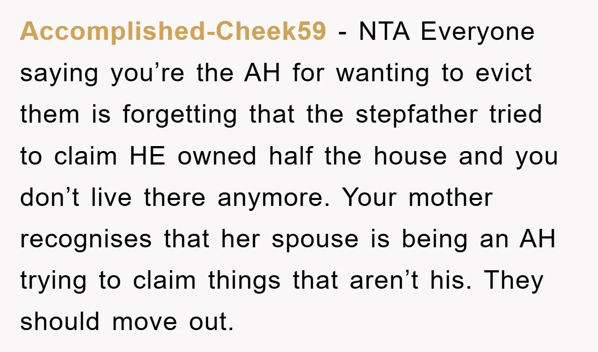 Accomplished-Cheek59 − NTA Everyone saying you’re the AH for wanting to evict them is forgetting that the stepfather tried to claim HE owned half the house and you don’t live...