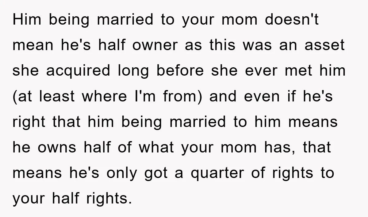 Him being married to your mom doesn't mean he's half owner as this was an asset she acquired long before she ever met him (at least where I'm from) and...