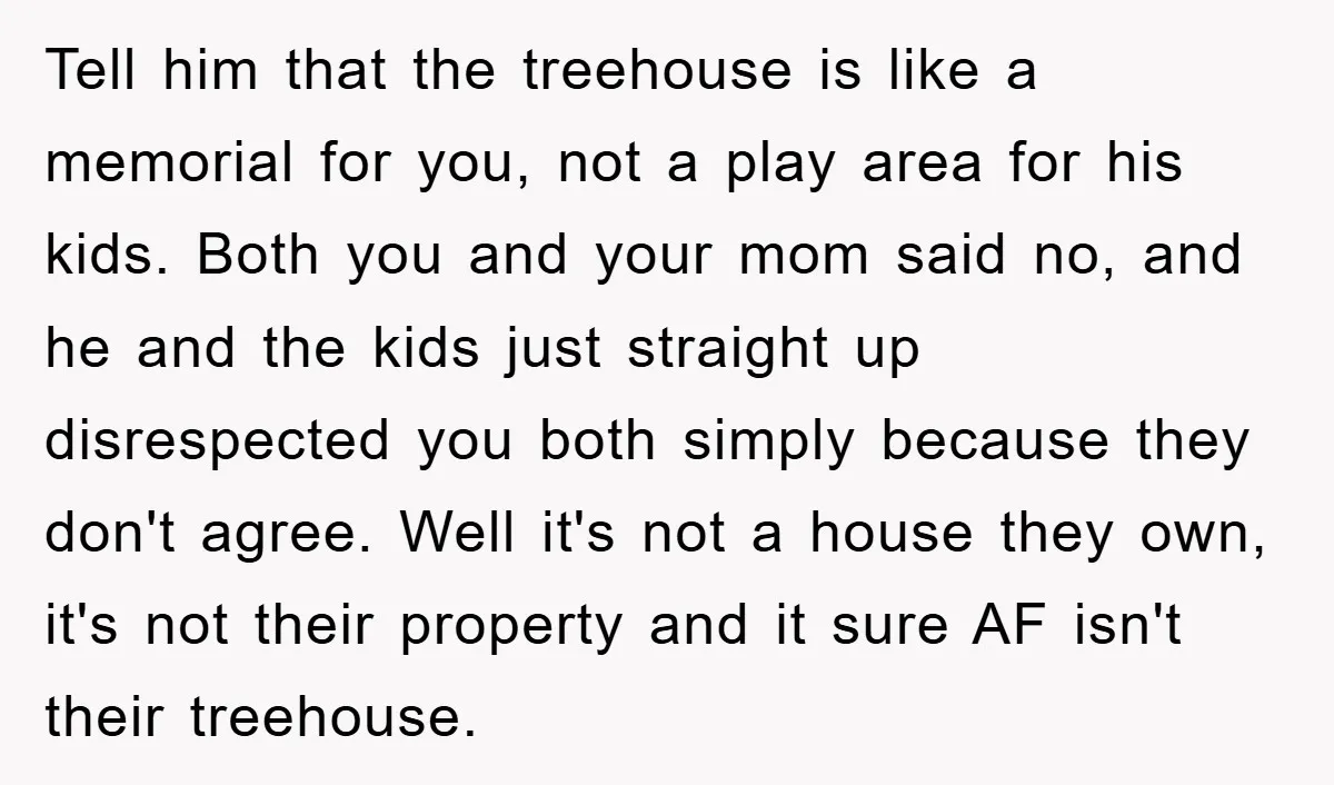 Tell him that the treehouse is like a memorial for you, not a play area for his kids. Both you and your mom said no, and he and the kids...
