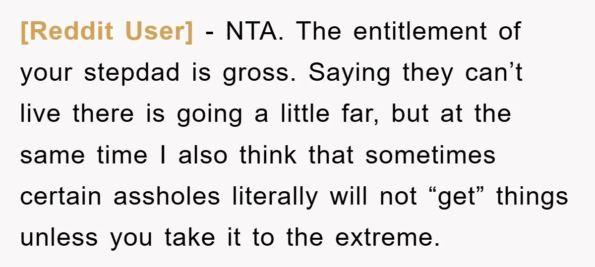 [Reddit User] − NTA. The entitlement of your stepdad is gross. Saying they can’t live there is going a little far, but at the same time I also think that...
