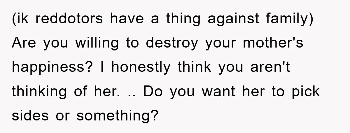 (ik reddotors have a thing against family) Are you willing to destroy your mother's happiness? I honestly think you aren't thinking of her. .. Do you want her to pick...