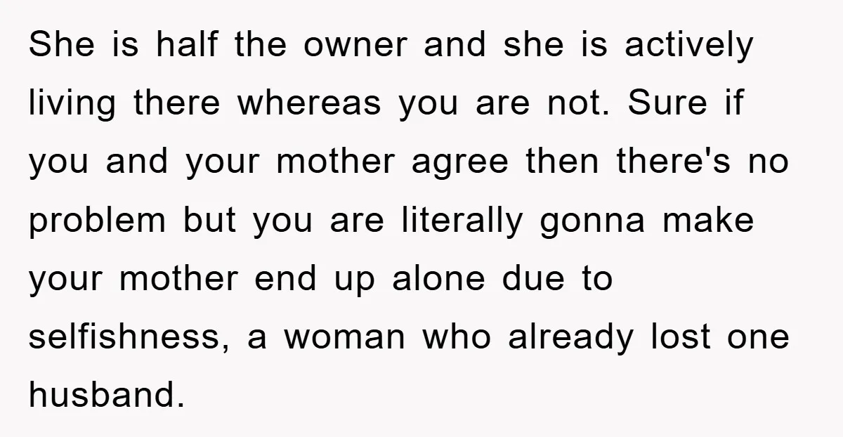 She is half the owner and she is actively living there whereas you are not. Sure if you and your mother agree then there's no problem but you are literally...