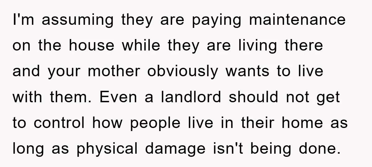 I'm assuming they are paying maintenance on the house while they are living there and your mother obviously wants to live with them. Even a landlord should not get to...