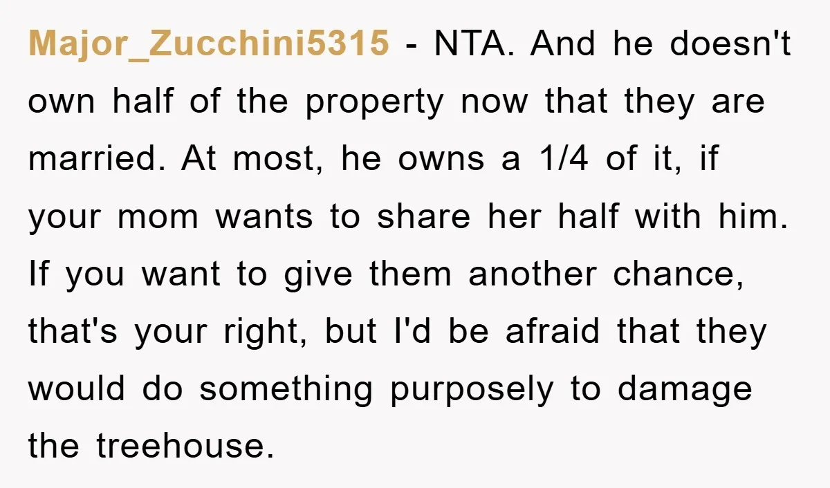 Major_Zucchini5315 − NTA. And he doesn't own half of the property now that they are married. At most, he owns a 1/4 of it, if your mom wants to share...