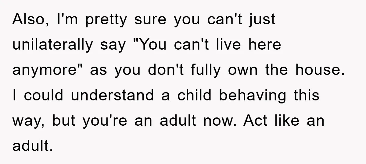 Also, I'm pretty sure you can't just unilaterally say "You can't live here anymore" as you don't fully own the house. I could understand a child behaving this way, but...