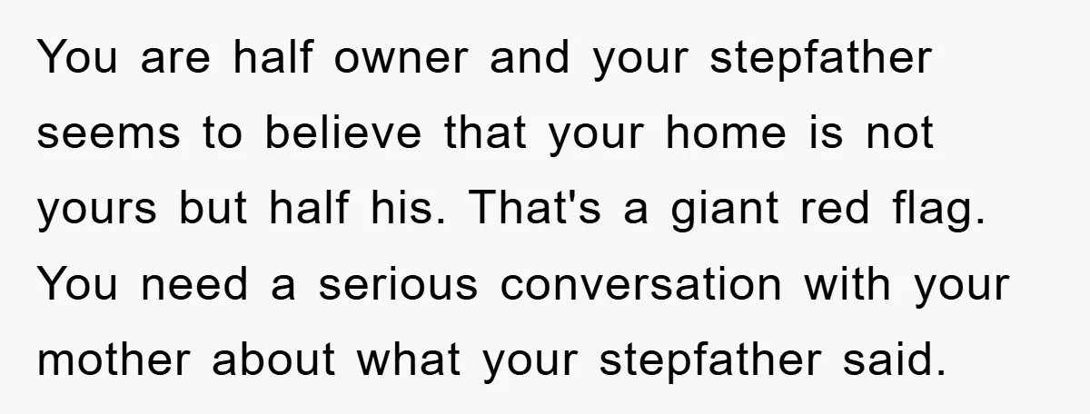 You are half owner and your stepfather seems to believe that your home is not yours but half his. That's a giant red flag. You need a serious conversation with...