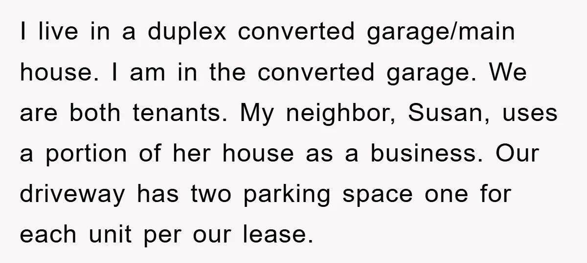 I live in a duplex converted garage/main house. I am in the converted garage. We are both tenants. My neighbor, Susan, uses a portion of her house as a business....