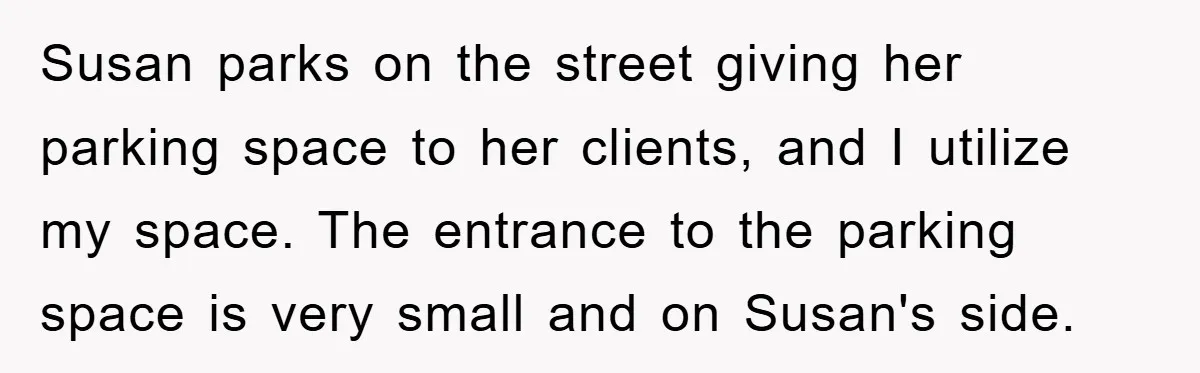 Susan parks on the street giving her parking space to her clients, and I utilize my space. The entrance to the parking space is very small and on Susan's side.