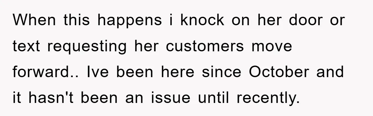 When this happens i knock on her door or text requesting her customers move forward.. Ive been here since October and it hasn't been an issue until recently.
