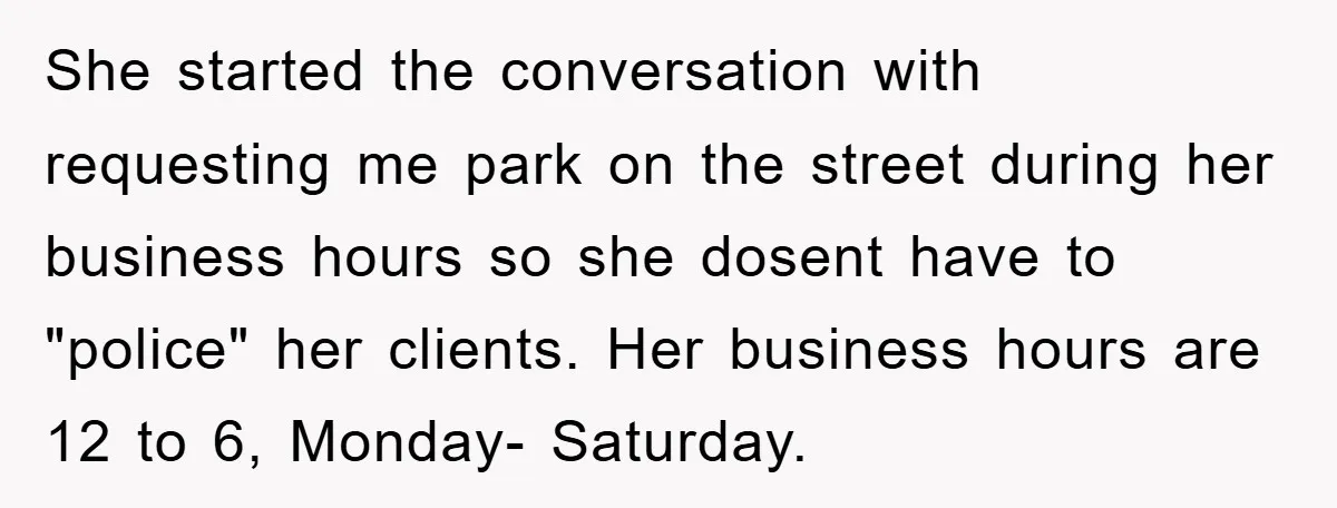 She started the conversation with requesting me park on the street during her business hours so she dosent have to "police" her clients. Her business hours are 12 to 6,...