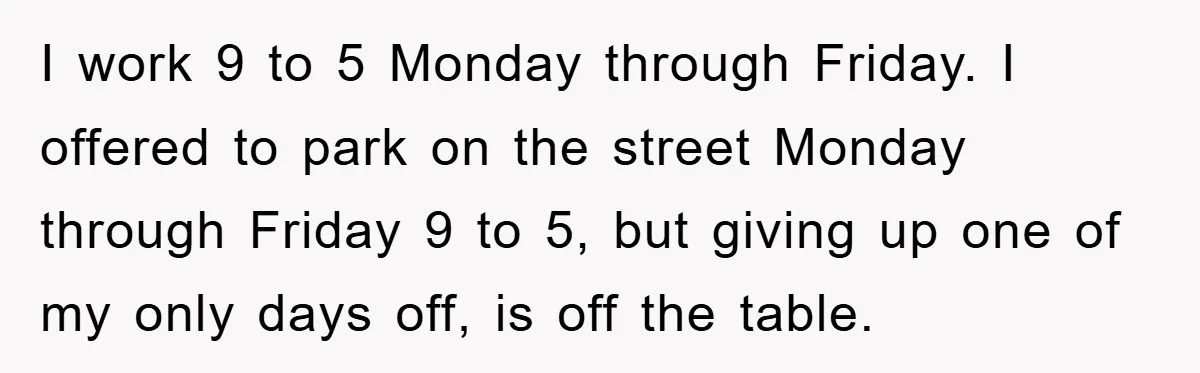 I work 9 to 5 Monday through Friday. I offered to park on the street Monday through Friday 9 to 5, but giving up one of my only days off,...
