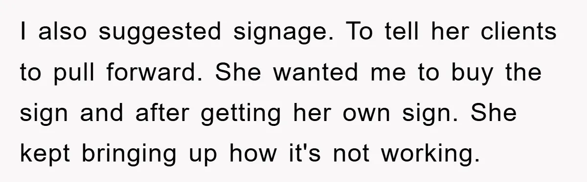 I also suggested signage. To tell her clients to pull forward. She wanted me to buy the sign and after getting her own sign. She kept bringing up how it's...