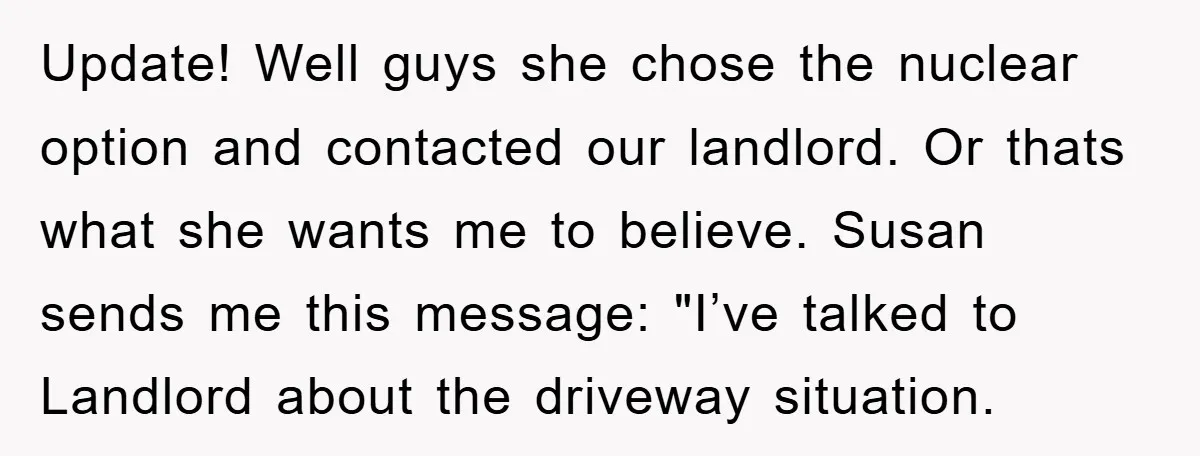 Update! Well guys she chose the nuclear option and contacted our landlord. Or thats what she wants me to believe. Susan sends me this message: "I’ve talked to Landlord about...