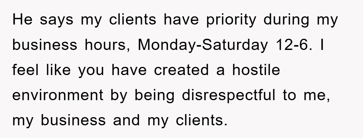 He says my clients have priority during my business hours, Monday-Saturday 12-6. I feel like you have created a hostile environment by being disrespectful to me, my business and my...