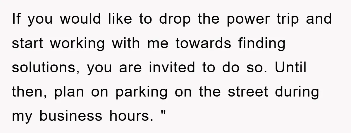 If you would like to drop the power trip and start working with me towards finding solutions, you are invited to do so. Until then, plan on parking on the...