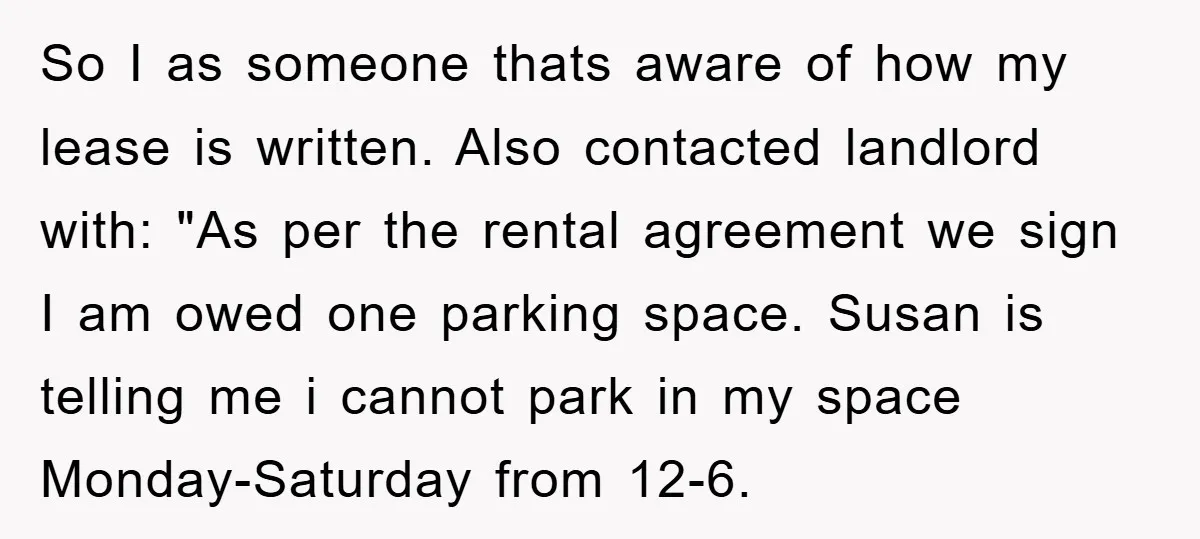 So I as someone thats aware of how my lease is written. Also contacted landlord with: "As per the rental agreement we sign I am owed one parking space. Susan...