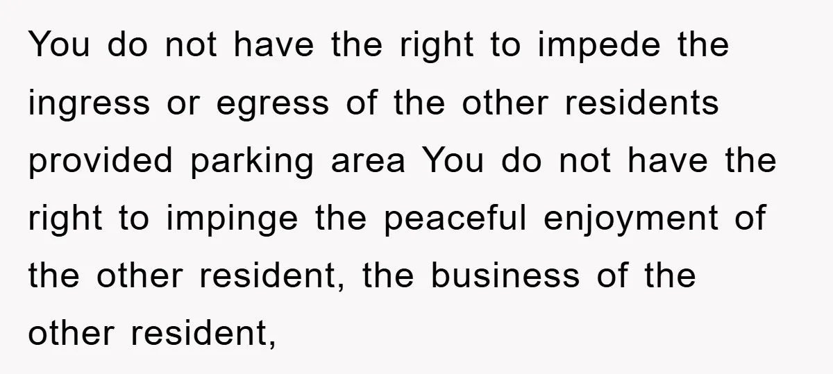 You do not have the right to impede the ingress or egress of the other residents provided parking area You do not have the right to impinge the peaceful enjoyment...