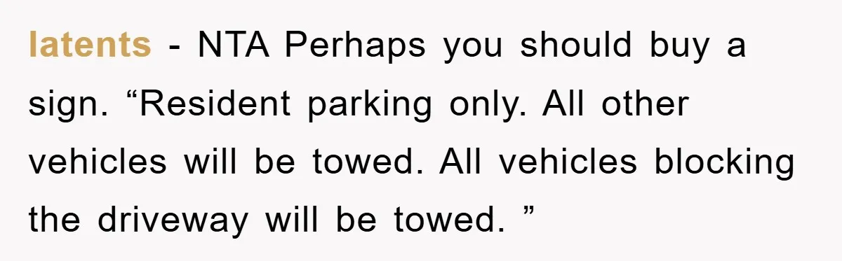 latents − NTA Perhaps you should buy a sign. “Resident parking only. All other vehicles will be towed. All vehicles blocking the driveway will be towed. ”