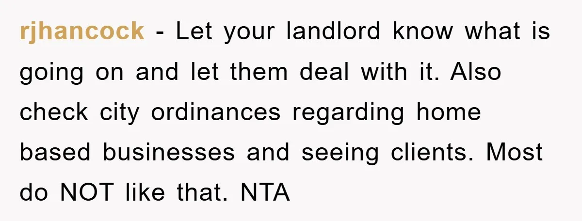 rjhancock − Let your landlord know what is going on and let them deal with it. Also check city ordinances regarding home based businesses and seeing clients. Most do NOT...