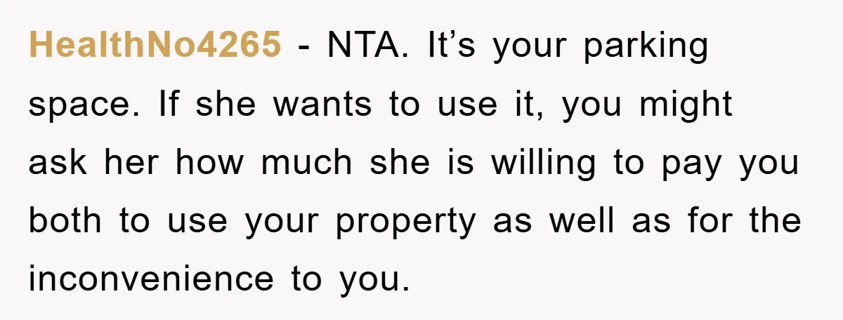 HealthNo4265 − NTA. It’s your parking space. If she wants to use it, you might ask her how much she is willing to pay you both to use your property...