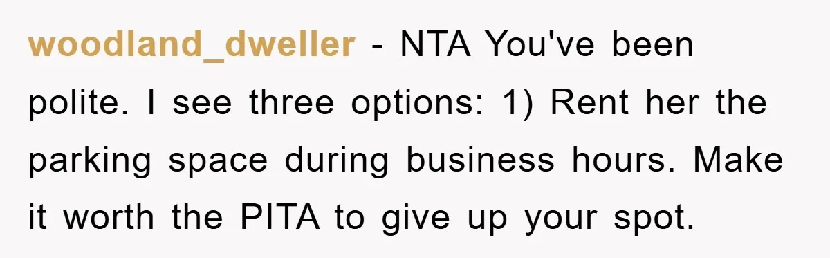 woodland_dweller − NTA You've been polite. I see three options: 1) Rent her the parking space during business hours. Make it worth the PITA to give up your spot.