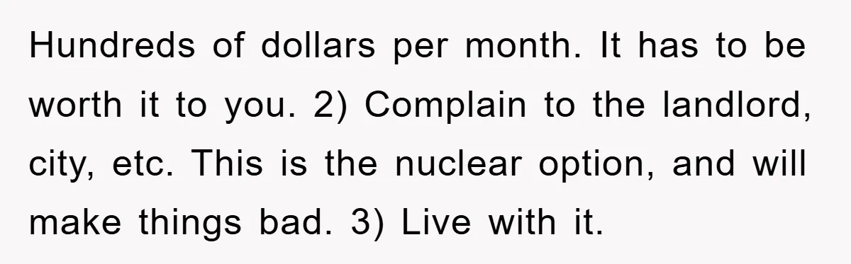 Hundreds of dollars per month. It has to be worth it to you. 2) Complain to the landlord, city, etc. This is the nuclear option, and will make things bad....